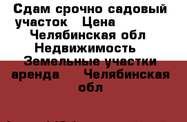 Сдам срочно садовый участок › Цена ­ 5 000 - Челябинская обл. Недвижимость » Земельные участки аренда   . Челябинская обл.